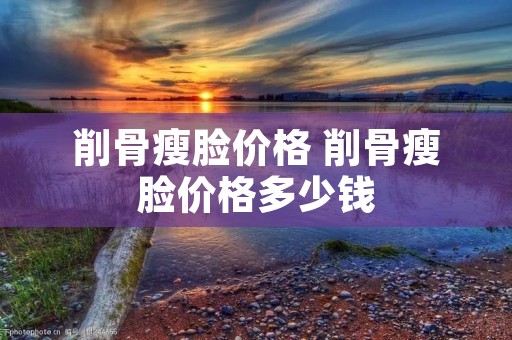 削骨瘦脸价格 削骨瘦脸价格多少钱