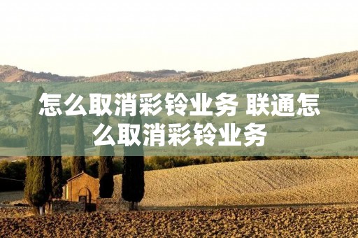怎么取消彩铃业务 联通怎么取消彩铃业务