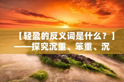【轻盈的反义词是什么?】——探究沉重、笨重、沉闷的事物 【轻盈的反义词是什么?】——探究沉重、笨重、沉闷的事物
