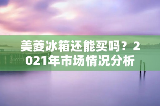 美菱冰箱还能买吗？2021年市场情况分析