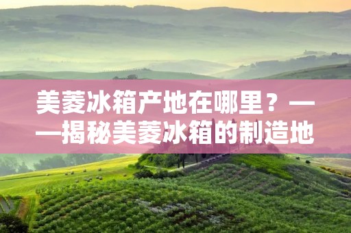美菱冰箱产地在哪里？——揭秘美菱冰箱的制造地
