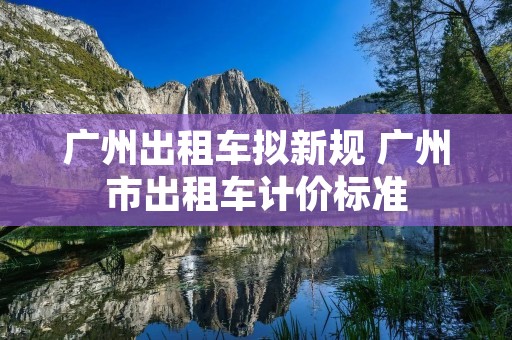 广州出租车拟新规 广州市出租车计价标准 广州出租车拟新规 广州市出租车计价标准