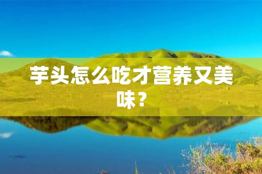 芋头怎么吃才营养又美味？