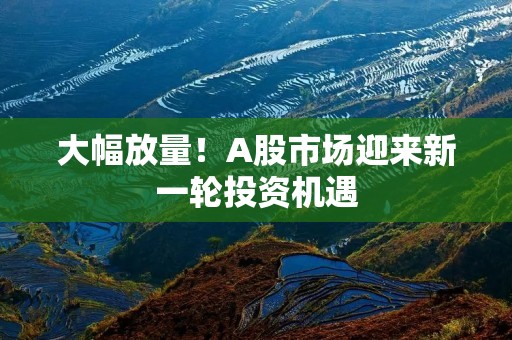大幅放量!A股市场迎来新一轮投资机遇 大幅放量!A股市场迎来新一轮投资机遇