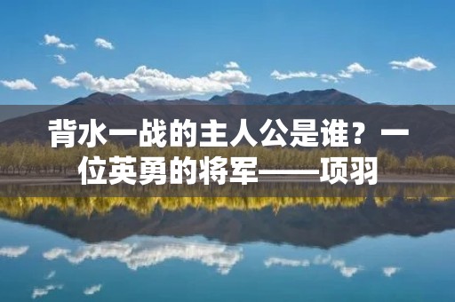 背水一战的主人公是谁?一位英勇的将军——项羽