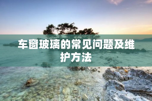 车窗玻璃的常见问题及维护方法