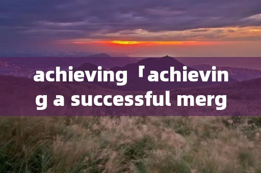 achieving「achieving a successful merger答案」 achieving「achieving a successful merger答案」