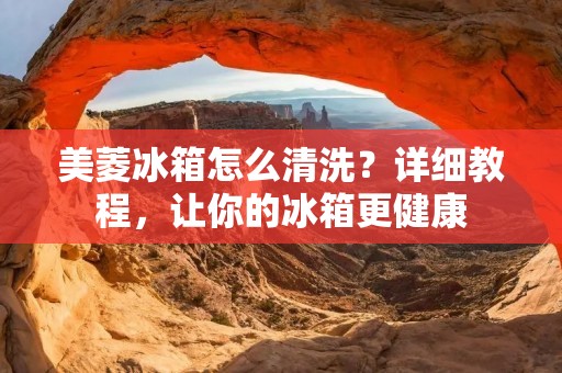 美菱冰箱怎么清洗？详细教程，让你的冰箱更健康