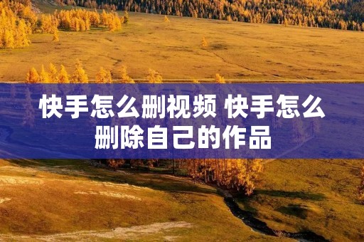 快手怎么删视频 快手怎么删除自己的作品