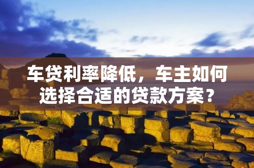 车贷利率降低，车主如何选择合适的贷款方案？
