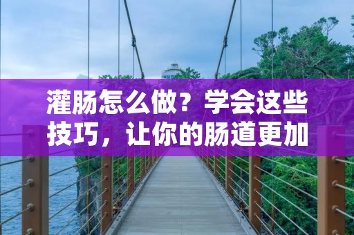 灌肠怎么做？学会这些技巧，让你的肠道更加健康！