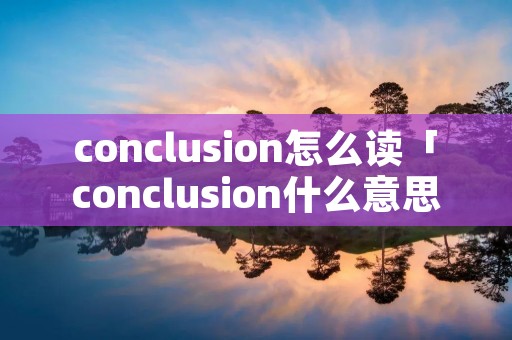 conclusion怎么读「conclusion什么意思」 conclusion怎么读「conclusion什么意思」