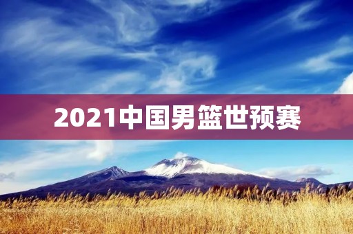 2021中国男篮世预赛:向着世界杯之路出发 2021中国男篮世预赛:向着世界杯之路出发