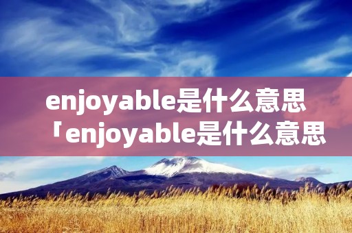 enjoyable是什么意思「enjoyable是什么意思英语翻译」 enjoyable是什么意思「enjoyable是什么意思英语翻译」