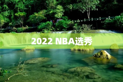 2022 NBA选秀:热门新秀和球队需求分析 2022 NBA选秀:热门新秀和球队需求分析