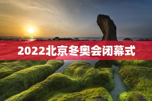 2022北京冬奥会闭幕式:冰雪盛宴谢幕 2022北京冬奥会闭幕式:冰雪盛宴谢幕