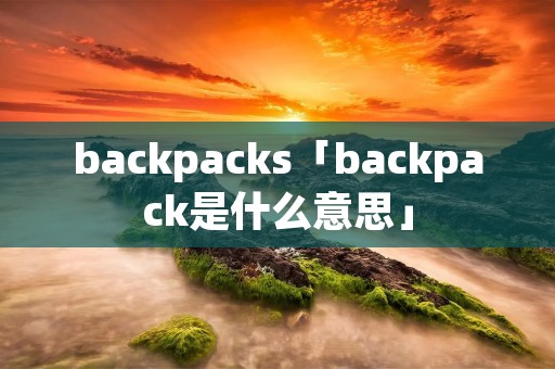 backpacks「backpack是什么意思」 backpacks「backpack是什么意思」