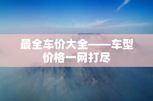 最全车价大全——车型价格一网打尽 最全车价大全——车型价格一网打尽