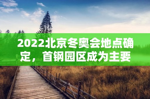 2022北京冬奥会地点确定,首钢园区成为主要比赛场馆 2022北京冬奥会地点确定,首钢园区成为主要比赛场馆