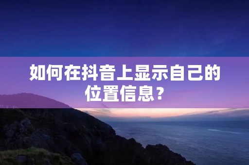 如何在抖音上显示自己的位置信息? 如何在抖音上显示自己的位置信息?