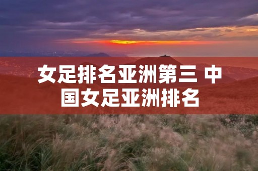 女足排名亚洲第三 中国女足亚洲排名