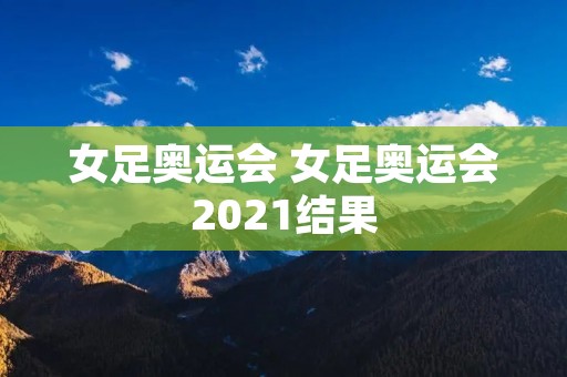 女足奥运会 女足奥运会2021结果