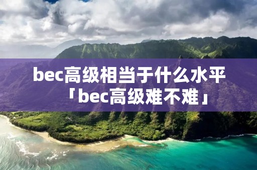 bec高级相当于什么水平「bec高级难不难」 bec高级相当于什么水平「bec高级难不难」