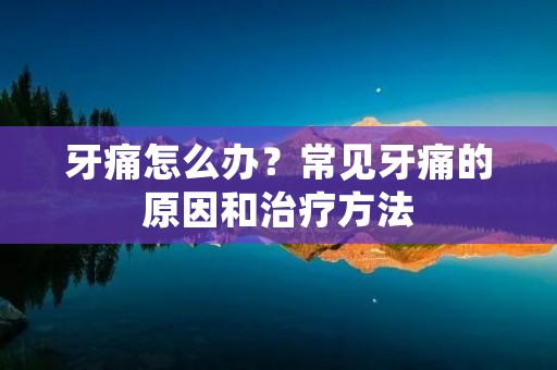 牙痛怎么办?常见牙痛的原因和治疗方法 牙痛怎么办?常见牙痛的原因和治疗方法