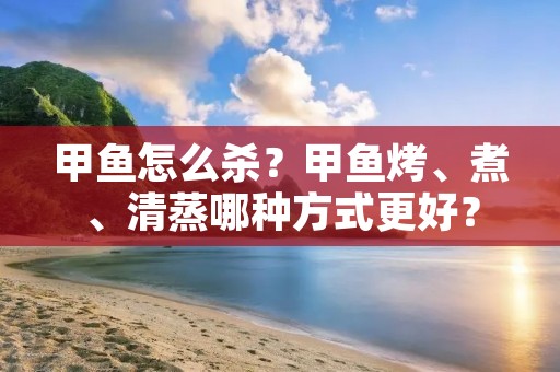 甲鱼怎么杀？甲鱼烤、煮、清蒸哪种方式更好？