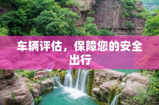 车辆评估,保障您的安全出行 车辆评估,保障您的安全出行