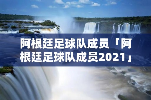 阿根廷足球队成员「阿根廷足球队成员2021」