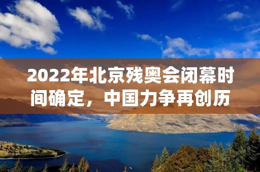 2022年北京残奥会闭幕时间确定,中国力争再创历史 2022年北京残奥会闭幕时间确定,中国力争再创历史