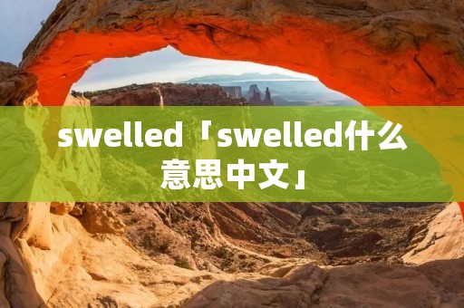 swelled「swelled什么意思中文」 swelled「swelled什么意思中文」