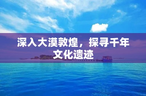 深入大漠敦煌,探寻千年文化遗迹 深入大漠敦煌,探寻千年文化遗迹