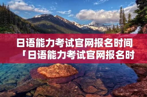 日语能力考试官网报名时间「日语能力考试官网报名时间表」