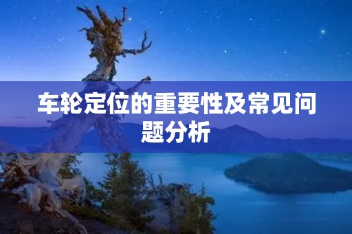 车轮定位的重要性及常见问题分析 车轮定位的重要性及常见问题分析