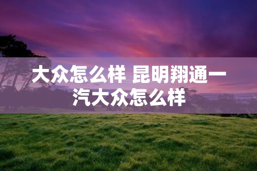 大众怎么样 昆明翔通一汽大众怎么样 大众怎么样 昆明翔通一汽大众怎么样