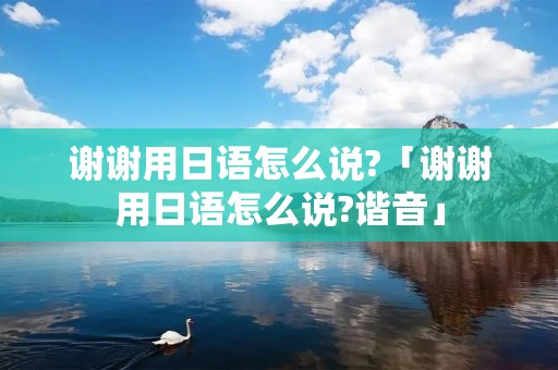 谢谢用日语怎么说?「谢谢用日语怎么说?谐音」