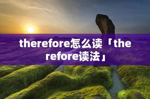 therefore怎么读「therefore读法」 therefore怎么读「therefore读法」