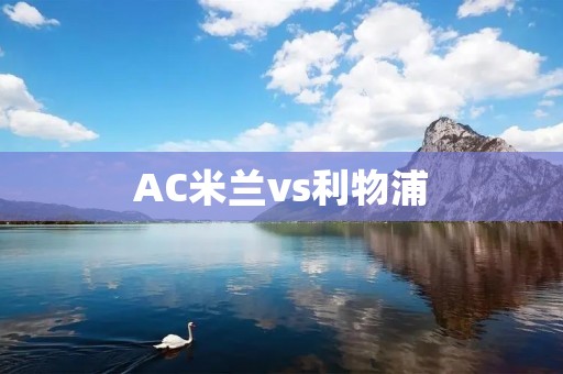 AC米兰vs利物浦:欧冠决赛的较量 AC米兰vs利物浦:欧冠决赛的较量
