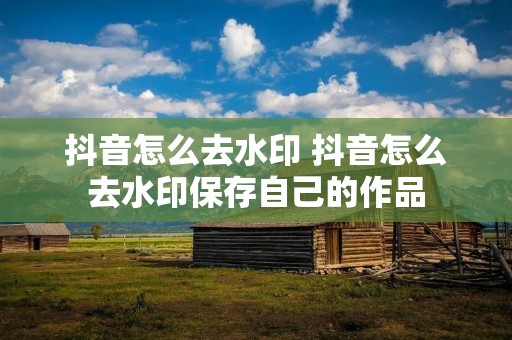 抖音怎么去水印 抖音怎么去水印保存自己的作品