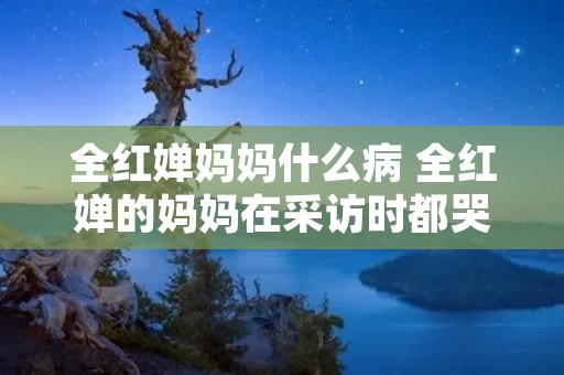 全红婵妈妈什么病 全红婵的妈妈在采访时都哭了
