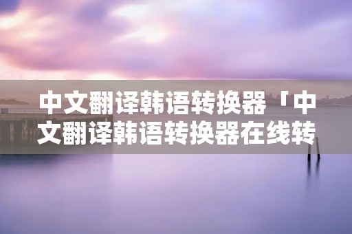中文翻译韩语转换器「中文翻译韩语转换器在线转换」