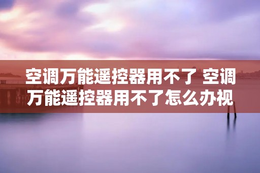 空调万能遥控器用不了 空调万能遥控器用不了怎么办视频 空调万能遥控器用不了 空调万能遥控器用不了怎么办视频