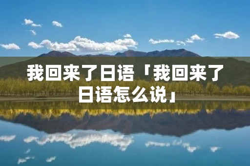 我回来了日语「我回来了日语怎么说」 我回来了日语「我回来了日语怎么说」