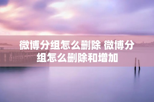 微博分组怎么删除 微博分组怎么删除和增加 微博分组怎么删除 微博分组怎么删除和增加