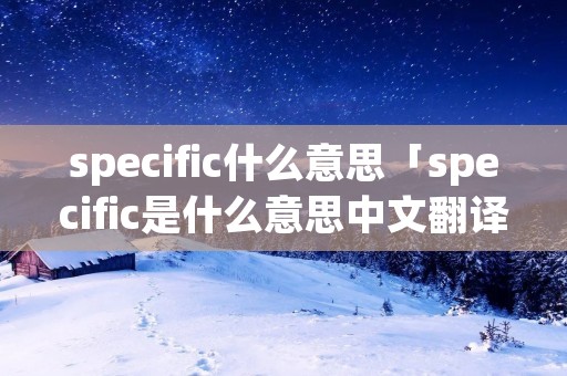 specific什么意思「specific是什么意思中文翻译是什么意思啊了」 specific什么意思「specific是什么意思中文翻译是什么意思啊了」