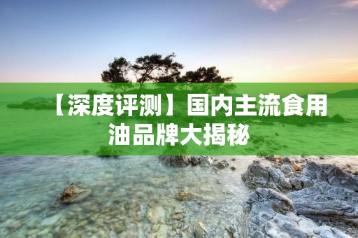 【深度评测】国内主流食用油品牌大揭秘：从产地到品质，你想知道的都在这里！