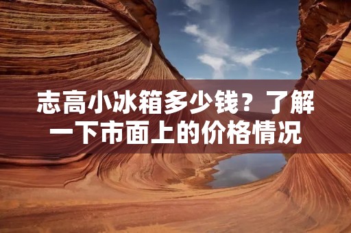 志高小冰箱多少钱?了解一下市面上的价格情况 志高小冰箱多少钱?了解一下市面上的价格情况