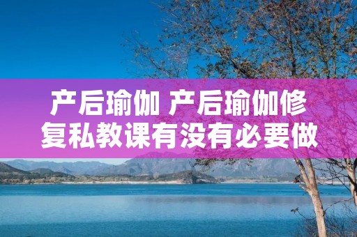 产后瑜伽 产后瑜伽修复私教课有没有必要做 产后瑜伽 产后瑜伽修复私教课有没有必要做